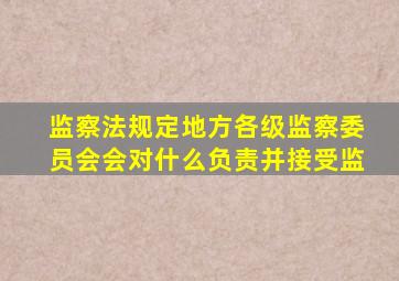 监察法规定地方各级监察委员会会对什么负责并接受监