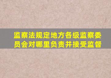 监察法规定地方各级监察委员会对哪里负责并接受监督