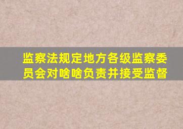 监察法规定地方各级监察委员会对啥啥负责并接受监督