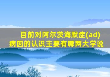 目前对阿尔茨海默症(ad)病因的认识主要有哪两大学说