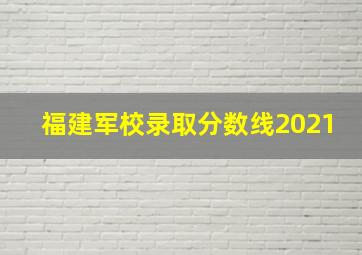 福建军校录取分数线2021