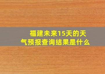 福建未来15天的天气预报查询结果是什么