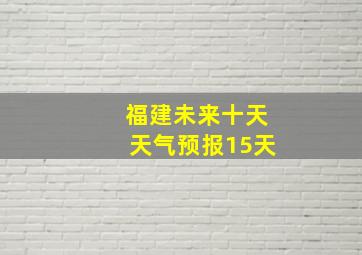 福建未来十天天气预报15天