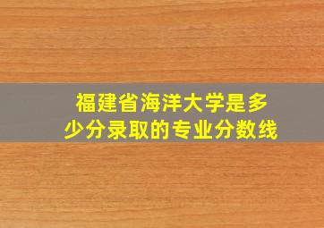 福建省海洋大学是多少分录取的专业分数线