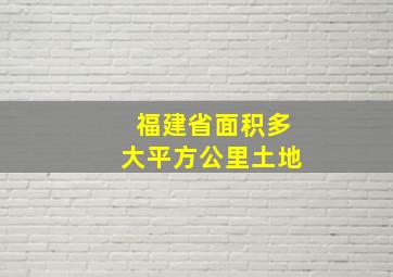 福建省面积多大平方公里土地