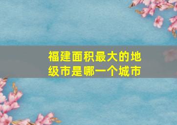 福建面积最大的地级市是哪一个城市