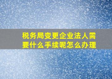 税务局变更企业法人需要什么手续呢怎么办理