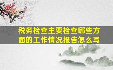 税务检查主要检查哪些方面的工作情况报告怎么写