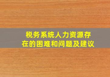 税务系统人力资源存在的困难和问题及建议