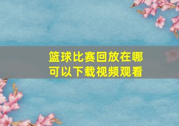 篮球比赛回放在哪可以下载视频观看