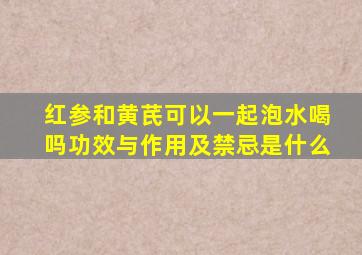 红参和黄芪可以一起泡水喝吗功效与作用及禁忌是什么