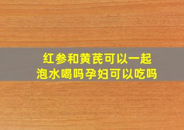 红参和黄芪可以一起泡水喝吗孕妇可以吃吗