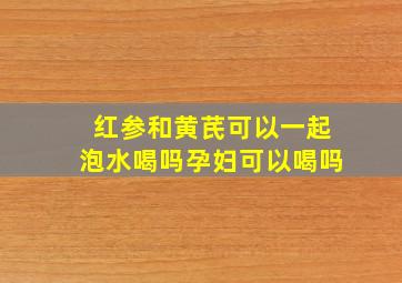 红参和黄芪可以一起泡水喝吗孕妇可以喝吗