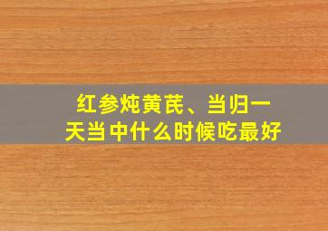 红参炖黄芪、当归一天当中什么时候吃最好