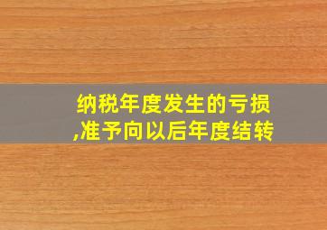 纳税年度发生的亏损,准予向以后年度结转