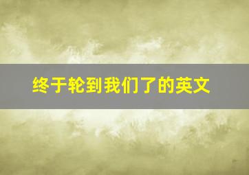 终于轮到我们了的英文