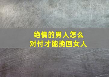 绝情的男人怎么对付才能挽回女人