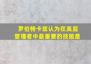 罗伯特卡兹认为在高层管理者中最重要的技能是