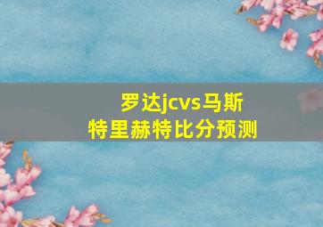 罗达jcvs马斯特里赫特比分预测