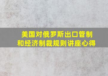 美国对俄罗斯出口管制和经济制裁规则讲座心得