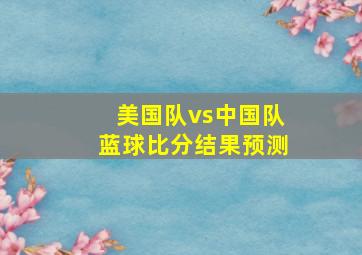 美国队vs中国队蓝球比分结果预测