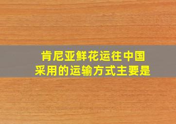 肯尼亚鲜花运往中国采用的运输方式主要是