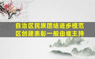 自治区民族团结进步模范区创建表彰一般由谁主持