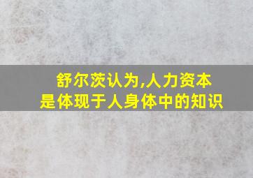 舒尔茨认为,人力资本是体现于人身体中的知识