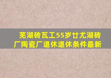 芜湖砖瓦工55岁廿尤湖砖厂陶瓷厂退休退休条件最新