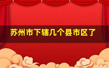 苏州市下辖几个县市区了