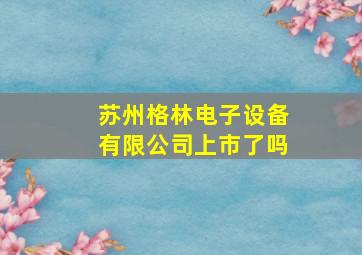 苏州格林电子设备有限公司上市了吗