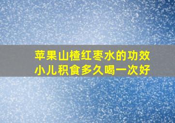 苹果山楂红枣水的功效小儿积食多久喝一次好