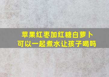 苹果红枣加红糖白萝卜可以一起煮水让孩子喝吗