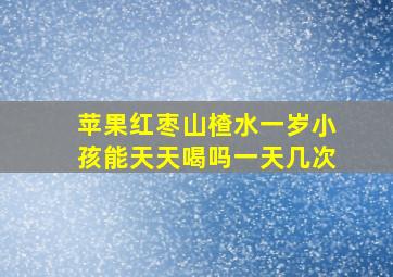 苹果红枣山楂水一岁小孩能天天喝吗一天几次