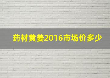 药材黄姜2016市场价多少