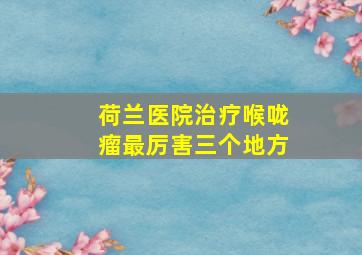 荷兰医院治疗喉咙瘤最厉害三个地方