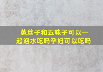 菟丝子和五味子可以一起泡水吃吗孕妇可以吃吗