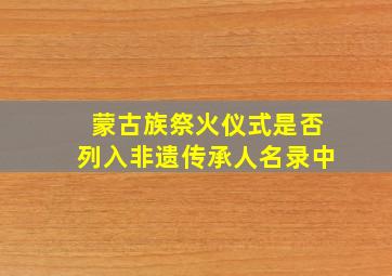 蒙古族祭火仪式是否列入非遗传承人名录中