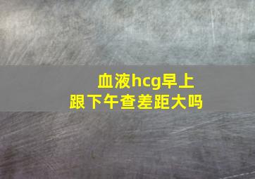 血液hcg早上跟下午查差距大吗