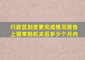 行政区划变更完成情况报告上报审批机关后多少个月内