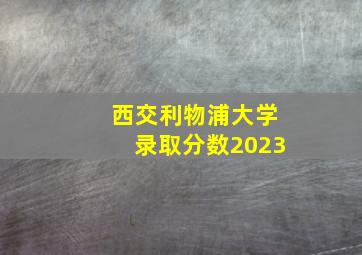 西交利物浦大学录取分数2023