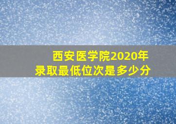 西安医学院2020年录取最低位次是多少分