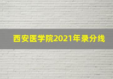 西安医学院2021年录分线