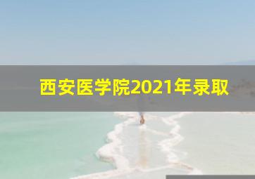 西安医学院2021年录取