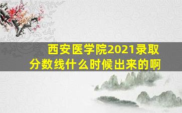 西安医学院2021录取分数线什么时候出来的啊