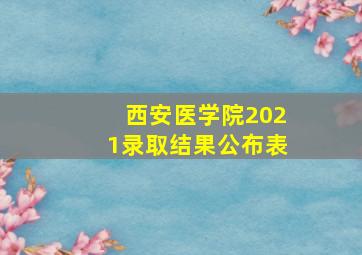 西安医学院2021录取结果公布表