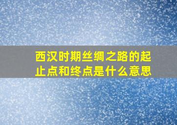 西汉时期丝绸之路的起止点和终点是什么意思