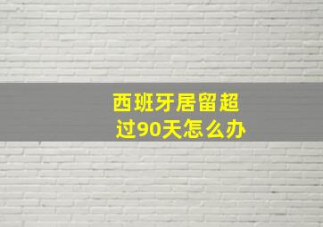 西班牙居留超过90天怎么办