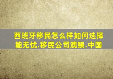 西班牙移民怎么样如何选择能无忧.移民公司澳臻.中国