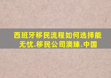 西班牙移民流程如何选择能无忧.移民公司澳臻.中国